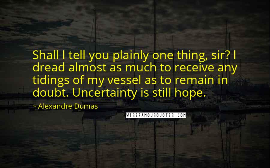 Alexandre Dumas Quotes: Shall I tell you plainly one thing, sir? I dread almost as much to receive any tidings of my vessel as to remain in doubt. Uncertainty is still hope.