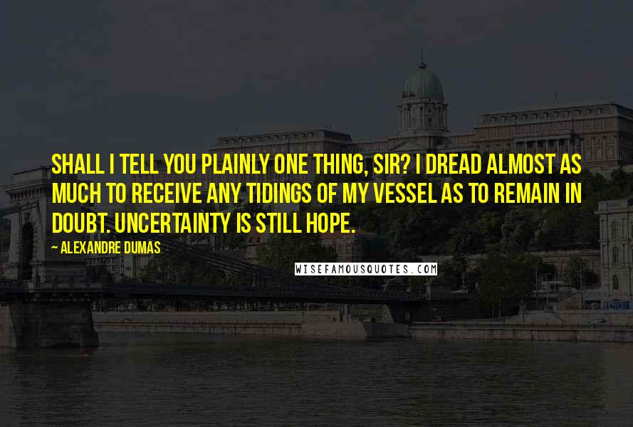 Alexandre Dumas Quotes: Shall I tell you plainly one thing, sir? I dread almost as much to receive any tidings of my vessel as to remain in doubt. Uncertainty is still hope.