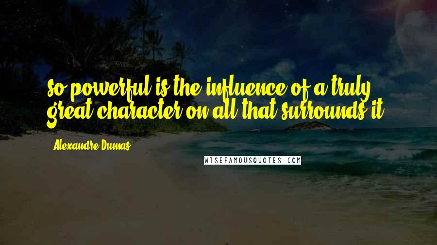 Alexandre Dumas Quotes: so powerful is the influence of a truly great character on all that surrounds it.