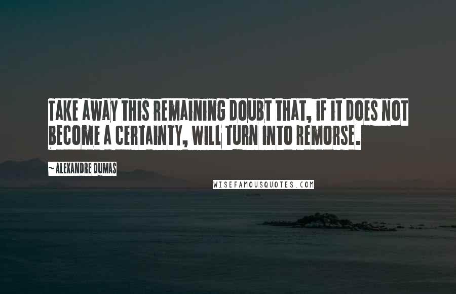 Alexandre Dumas Quotes: Take away this remaining doubt that, if it does not become a certainty, will turn into remorse.