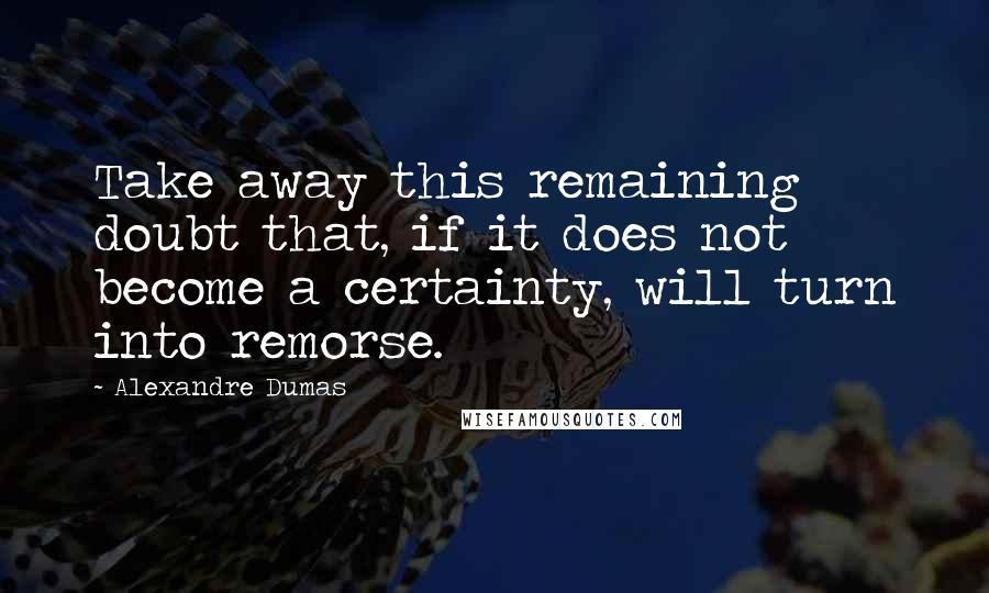 Alexandre Dumas Quotes: Take away this remaining doubt that, if it does not become a certainty, will turn into remorse.