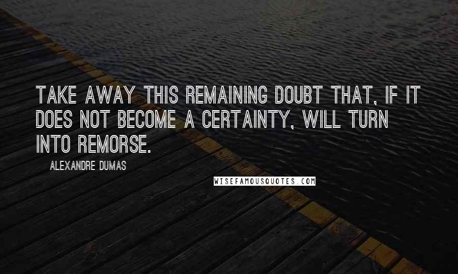 Alexandre Dumas Quotes: Take away this remaining doubt that, if it does not become a certainty, will turn into remorse.