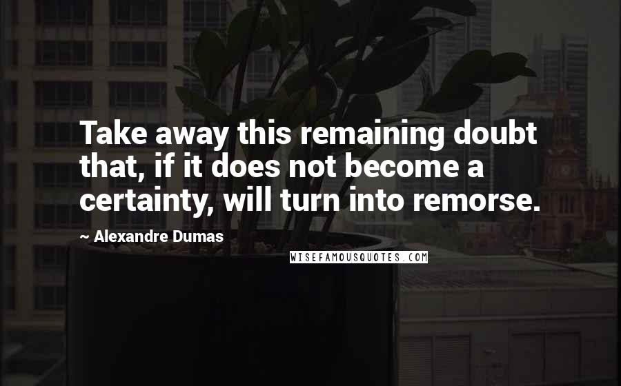 Alexandre Dumas Quotes: Take away this remaining doubt that, if it does not become a certainty, will turn into remorse.