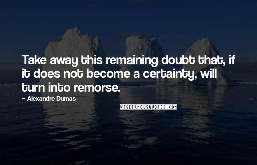 Alexandre Dumas Quotes: Take away this remaining doubt that, if it does not become a certainty, will turn into remorse.