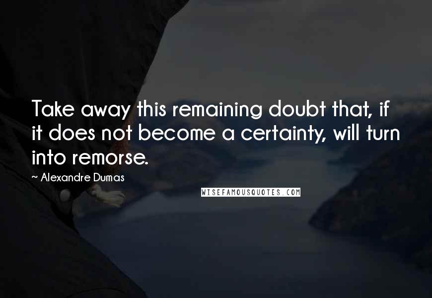 Alexandre Dumas Quotes: Take away this remaining doubt that, if it does not become a certainty, will turn into remorse.