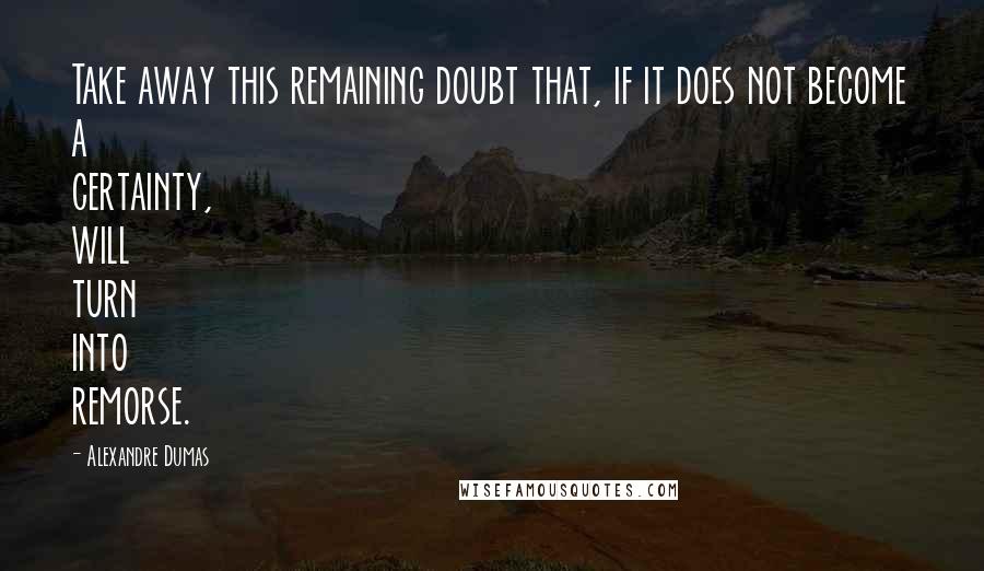 Alexandre Dumas Quotes: Take away this remaining doubt that, if it does not become a certainty, will turn into remorse.