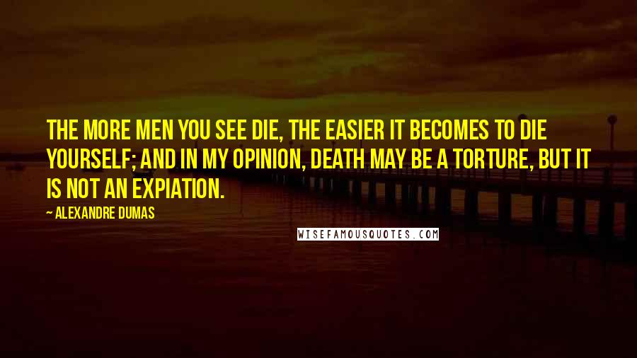 Alexandre Dumas Quotes: The more men you see die, the easier it becomes to die yourself; and in my opinion, death may be a torture, but it is not an expiation.