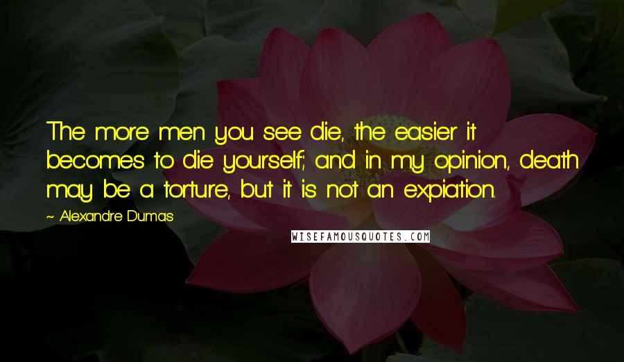 Alexandre Dumas Quotes: The more men you see die, the easier it becomes to die yourself; and in my opinion, death may be a torture, but it is not an expiation.