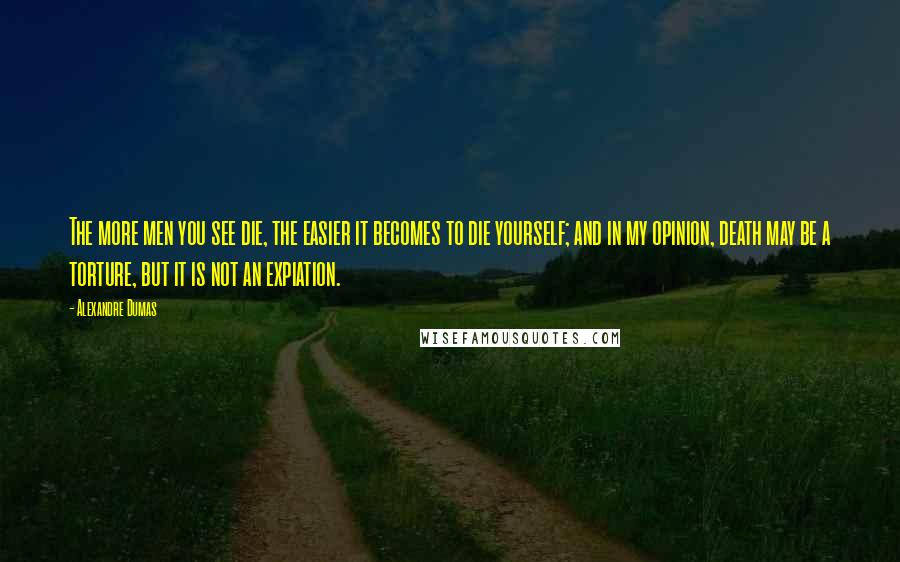 Alexandre Dumas Quotes: The more men you see die, the easier it becomes to die yourself; and in my opinion, death may be a torture, but it is not an expiation.