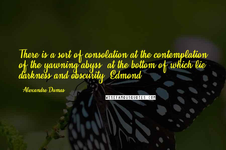 Alexandre Dumas Quotes: There is a sort of consolation at the contemplation of the yawning abyss, at the bottom of which lie darkness and obscurity. Edmond