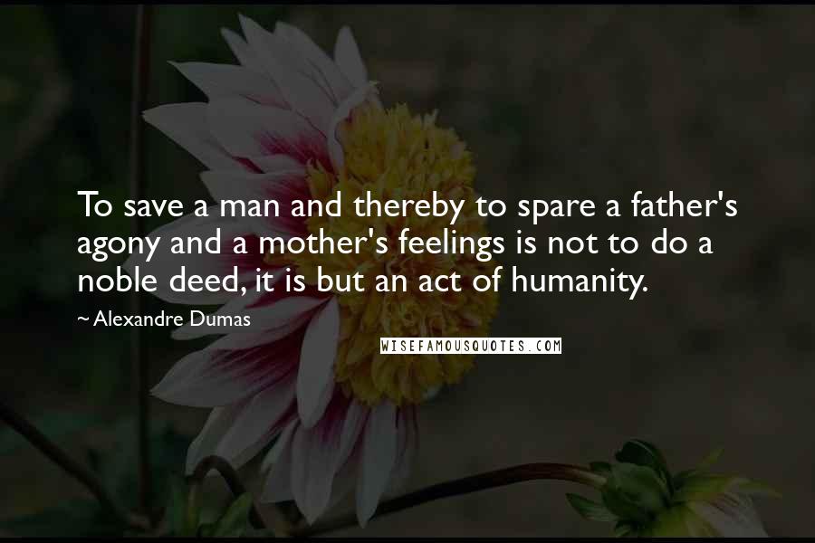 Alexandre Dumas Quotes: To save a man and thereby to spare a father's agony and a mother's feelings is not to do a noble deed, it is but an act of humanity.