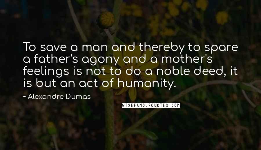 Alexandre Dumas Quotes: To save a man and thereby to spare a father's agony and a mother's feelings is not to do a noble deed, it is but an act of humanity.