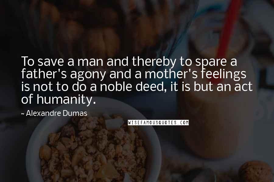 Alexandre Dumas Quotes: To save a man and thereby to spare a father's agony and a mother's feelings is not to do a noble deed, it is but an act of humanity.