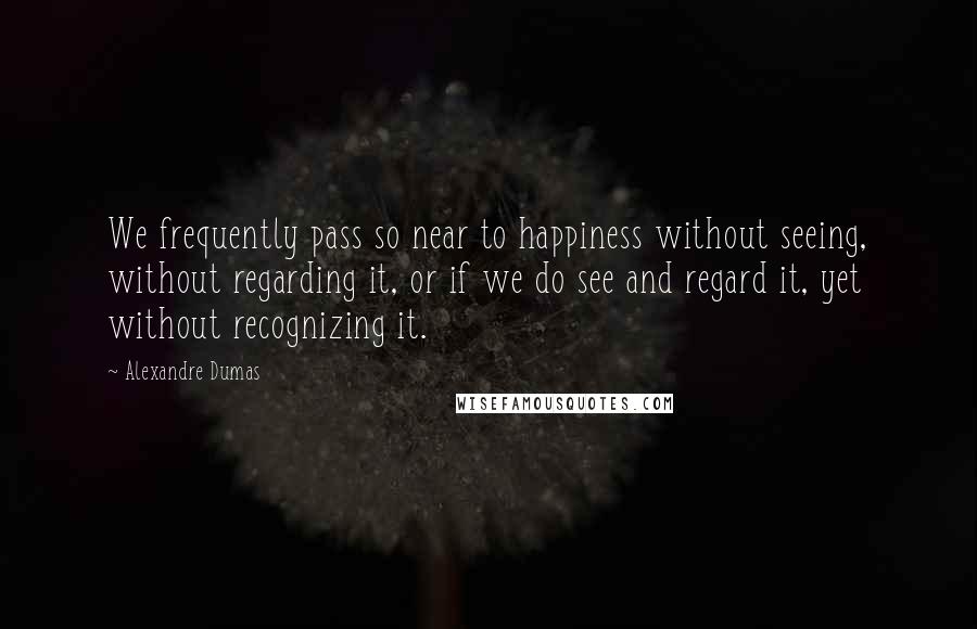 Alexandre Dumas Quotes: We frequently pass so near to happiness without seeing, without regarding it, or if we do see and regard it, yet without recognizing it.