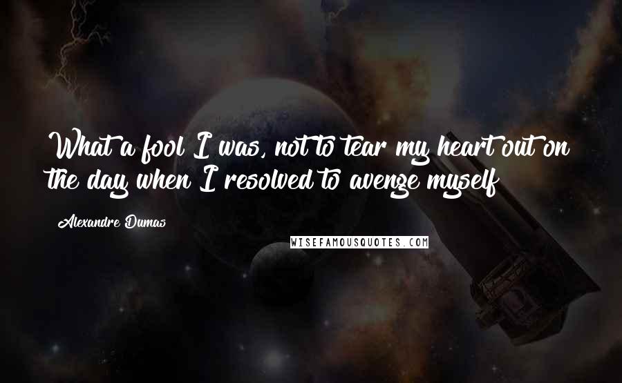 Alexandre Dumas Quotes: What a fool I was, not to tear my heart out on the day when I resolved to avenge myself!
