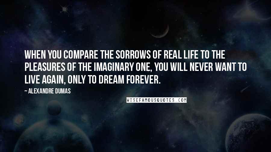 Alexandre Dumas Quotes: When you compare the sorrows of real life to the pleasures of the imaginary one, you will never want to live again, only to dream forever.