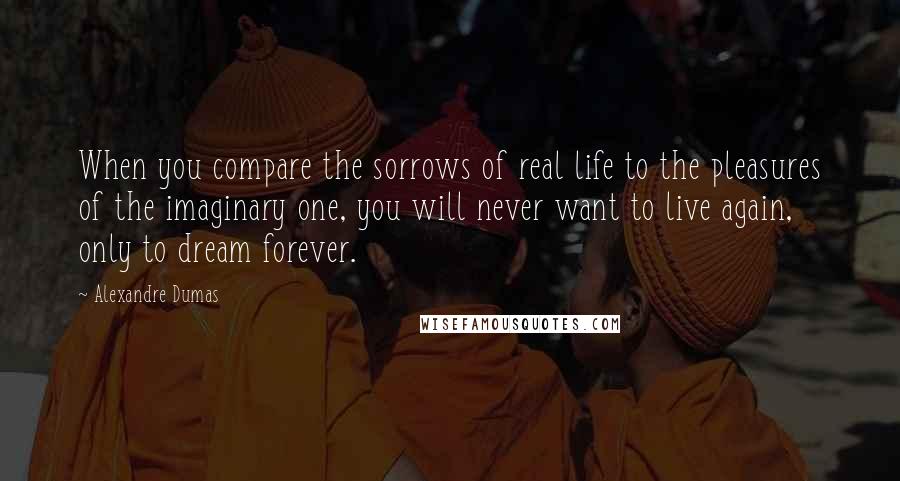 Alexandre Dumas Quotes: When you compare the sorrows of real life to the pleasures of the imaginary one, you will never want to live again, only to dream forever.