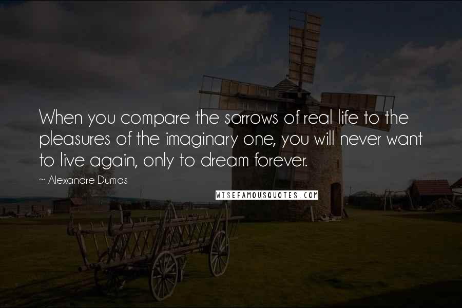 Alexandre Dumas Quotes: When you compare the sorrows of real life to the pleasures of the imaginary one, you will never want to live again, only to dream forever.