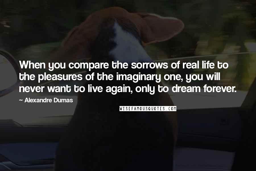 Alexandre Dumas Quotes: When you compare the sorrows of real life to the pleasures of the imaginary one, you will never want to live again, only to dream forever.