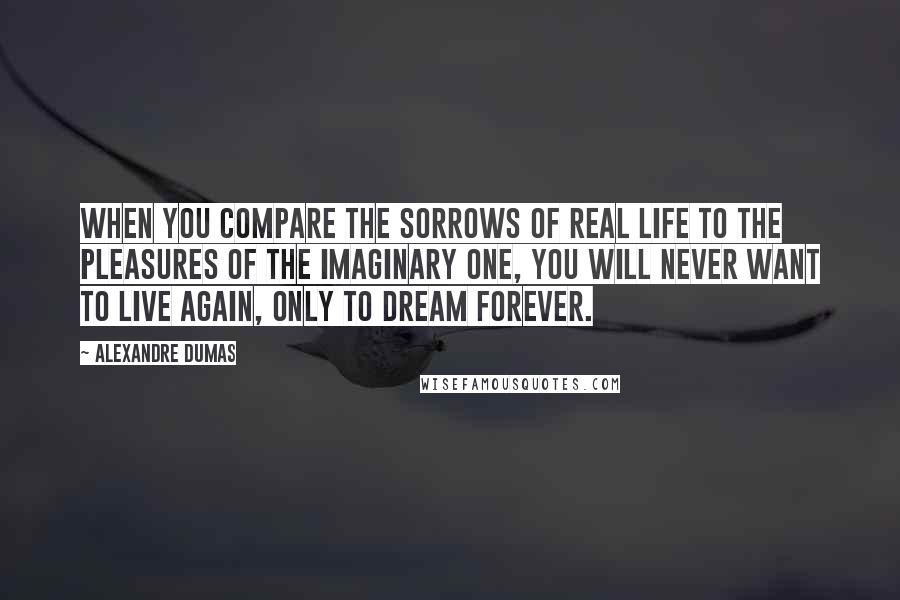 Alexandre Dumas Quotes: When you compare the sorrows of real life to the pleasures of the imaginary one, you will never want to live again, only to dream forever.