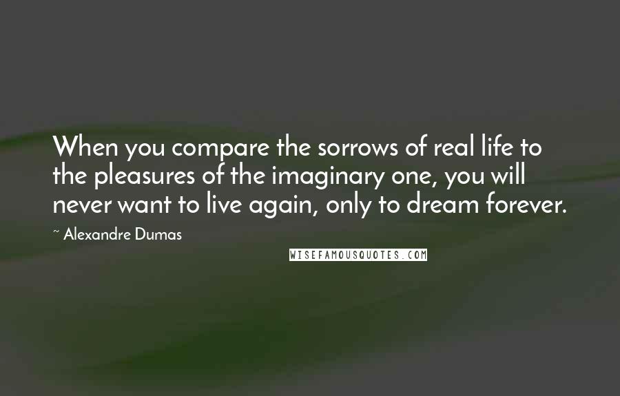 Alexandre Dumas Quotes: When you compare the sorrows of real life to the pleasures of the imaginary one, you will never want to live again, only to dream forever.