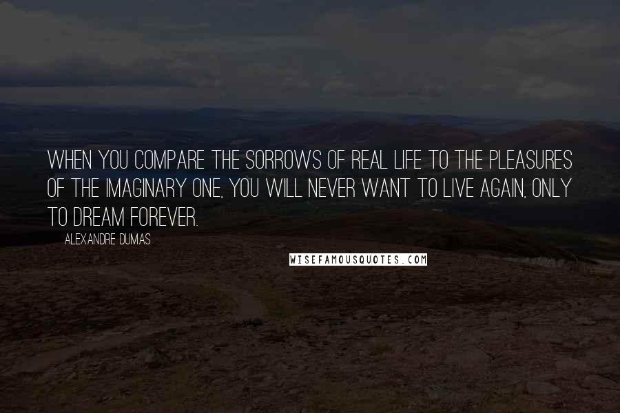 Alexandre Dumas Quotes: When you compare the sorrows of real life to the pleasures of the imaginary one, you will never want to live again, only to dream forever.