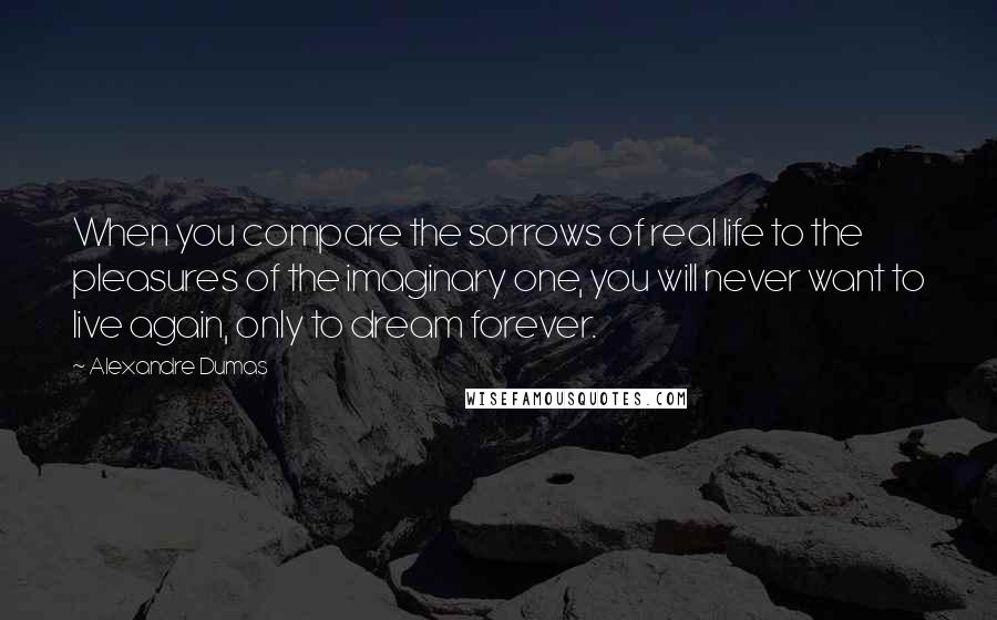 Alexandre Dumas Quotes: When you compare the sorrows of real life to the pleasures of the imaginary one, you will never want to live again, only to dream forever.