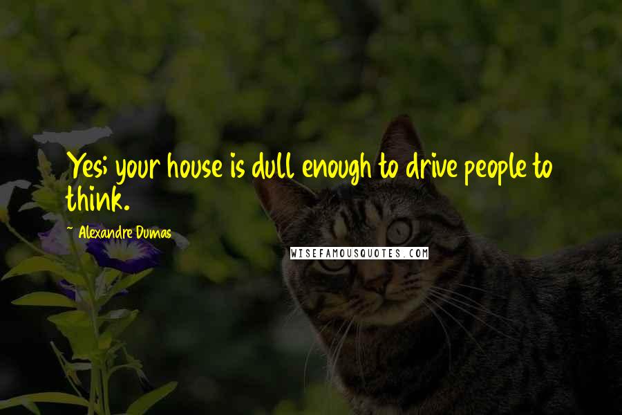 Alexandre Dumas Quotes: Yes; your house is dull enough to drive people to think.