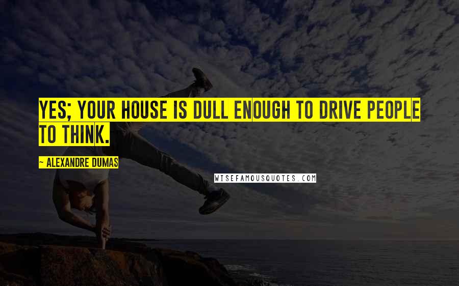 Alexandre Dumas Quotes: Yes; your house is dull enough to drive people to think.