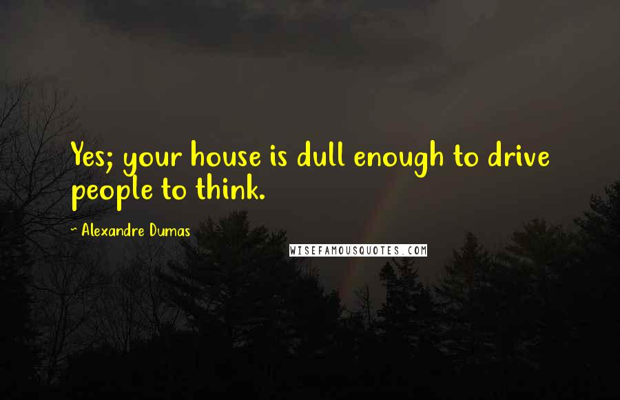 Alexandre Dumas Quotes: Yes; your house is dull enough to drive people to think.