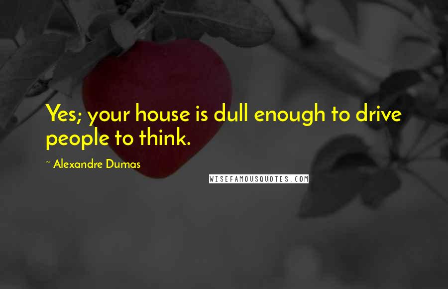 Alexandre Dumas Quotes: Yes; your house is dull enough to drive people to think.