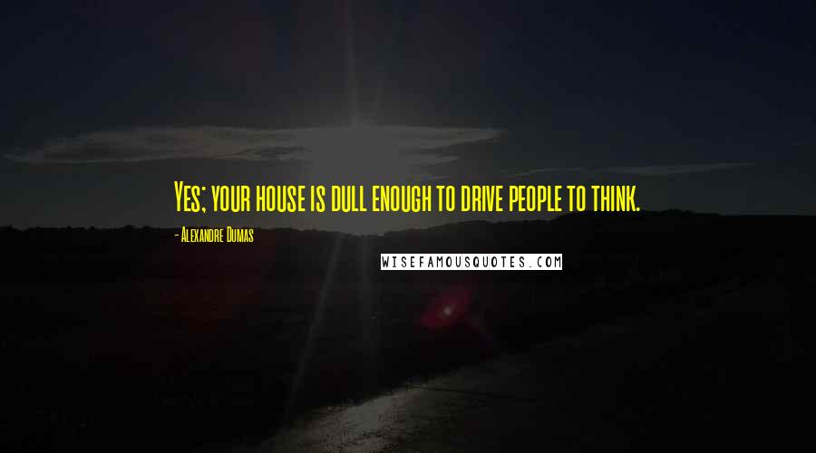 Alexandre Dumas Quotes: Yes; your house is dull enough to drive people to think.