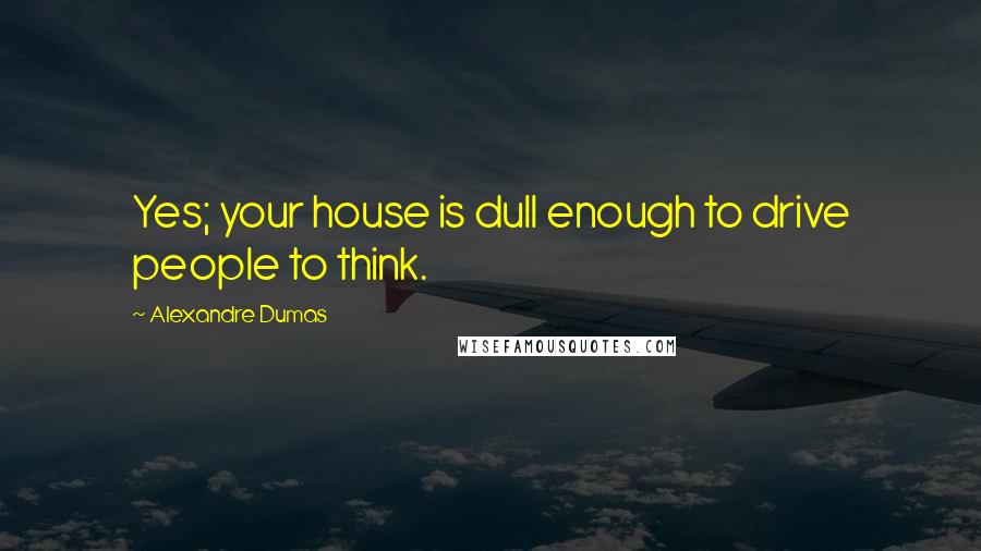 Alexandre Dumas Quotes: Yes; your house is dull enough to drive people to think.