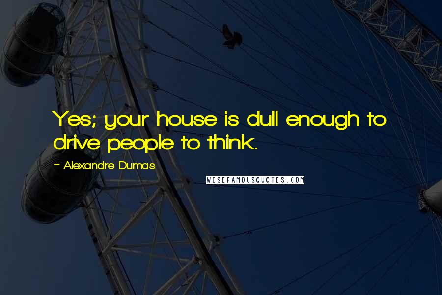 Alexandre Dumas Quotes: Yes; your house is dull enough to drive people to think.