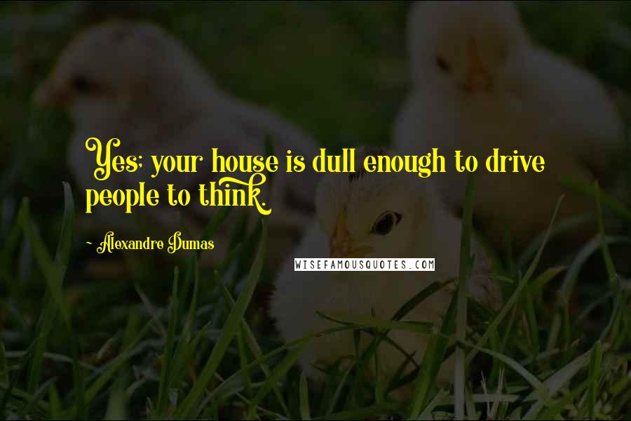 Alexandre Dumas Quotes: Yes; your house is dull enough to drive people to think.