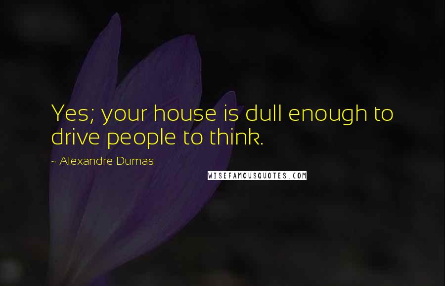 Alexandre Dumas Quotes: Yes; your house is dull enough to drive people to think.