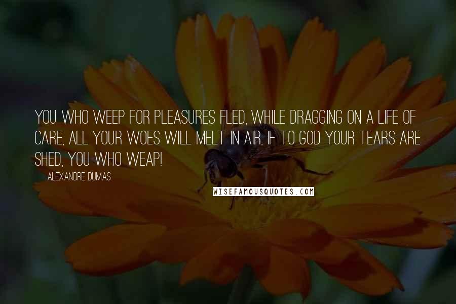 Alexandre Dumas Quotes: You who weep for pleasures fled, While dragging on a life of care, All your woes will melt in air, If to god your tears are shed, You who Weap!