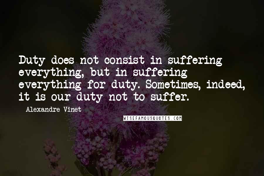 Alexandre Vinet Quotes: Duty does not consist in suffering everything, but in suffering everything for duty. Sometimes, indeed, it is our duty not to suffer.