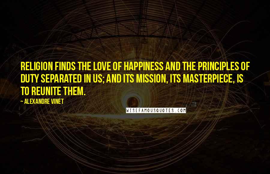 Alexandre Vinet Quotes: Religion finds the love of happiness and the principles of duty separated in us; and its mission, its masterpiece, is to reunite them.