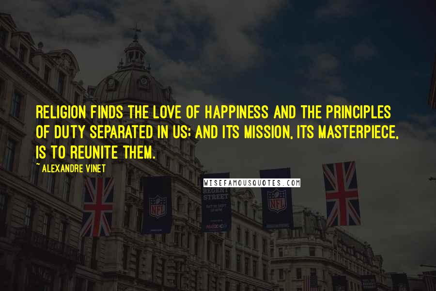 Alexandre Vinet Quotes: Religion finds the love of happiness and the principles of duty separated in us; and its mission, its masterpiece, is to reunite them.