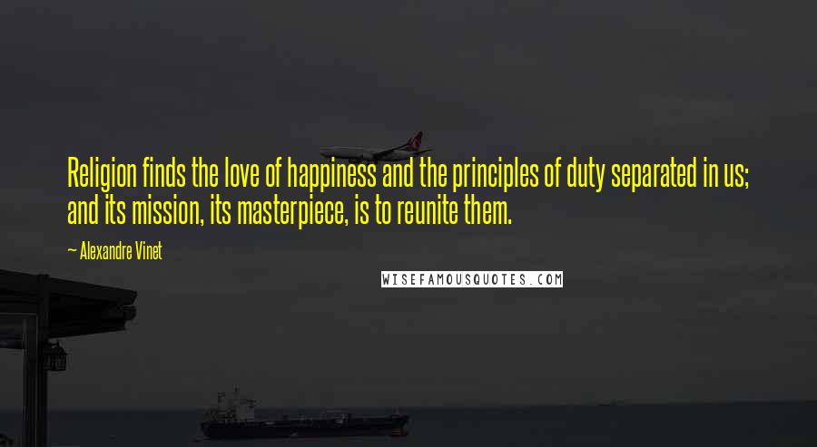 Alexandre Vinet Quotes: Religion finds the love of happiness and the principles of duty separated in us; and its mission, its masterpiece, is to reunite them.