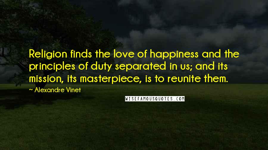 Alexandre Vinet Quotes: Religion finds the love of happiness and the principles of duty separated in us; and its mission, its masterpiece, is to reunite them.