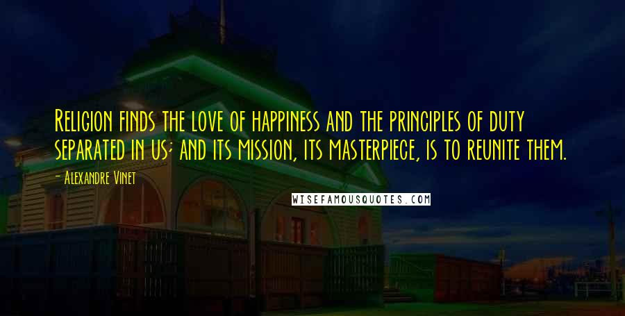 Alexandre Vinet Quotes: Religion finds the love of happiness and the principles of duty separated in us; and its mission, its masterpiece, is to reunite them.
