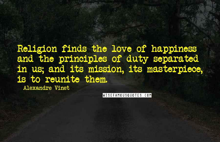 Alexandre Vinet Quotes: Religion finds the love of happiness and the principles of duty separated in us; and its mission, its masterpiece, is to reunite them.