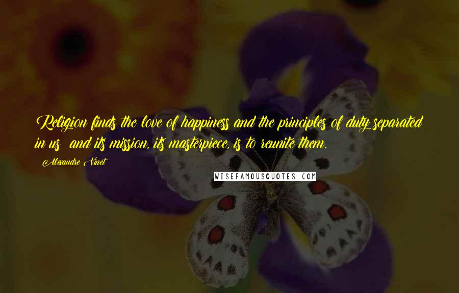 Alexandre Vinet Quotes: Religion finds the love of happiness and the principles of duty separated in us; and its mission, its masterpiece, is to reunite them.
