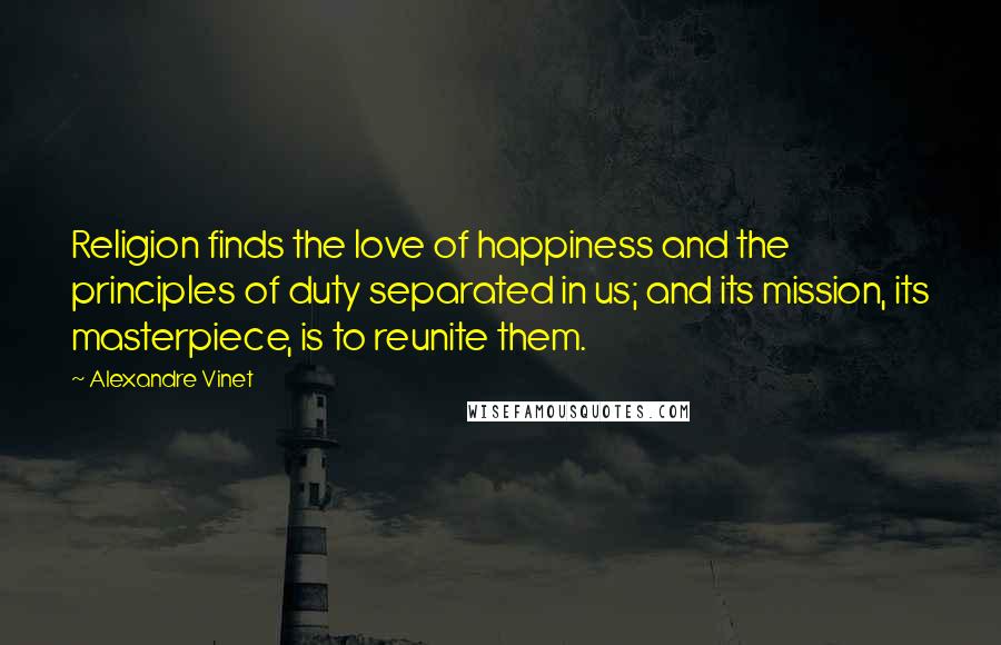 Alexandre Vinet Quotes: Religion finds the love of happiness and the principles of duty separated in us; and its mission, its masterpiece, is to reunite them.