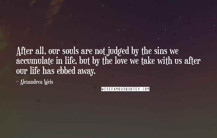 Alexandrea Weis Quotes: After all, our souls are not judged by the sins we accumulate in life, but by the love we take with us after our life has ebbed away.