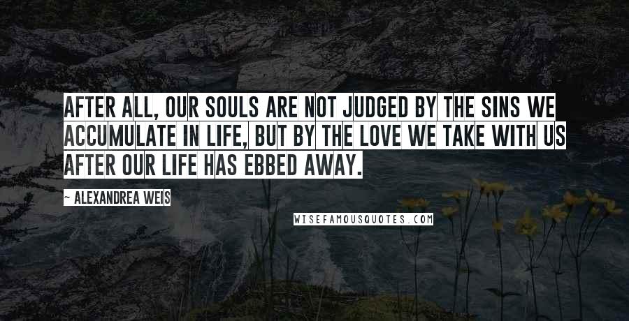 Alexandrea Weis Quotes: After all, our souls are not judged by the sins we accumulate in life, but by the love we take with us after our life has ebbed away.