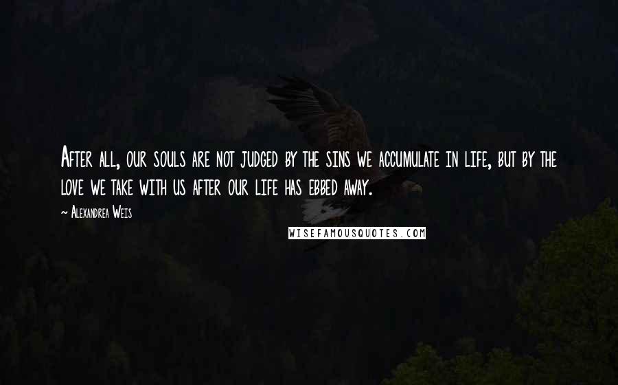 Alexandrea Weis Quotes: After all, our souls are not judged by the sins we accumulate in life, but by the love we take with us after our life has ebbed away.