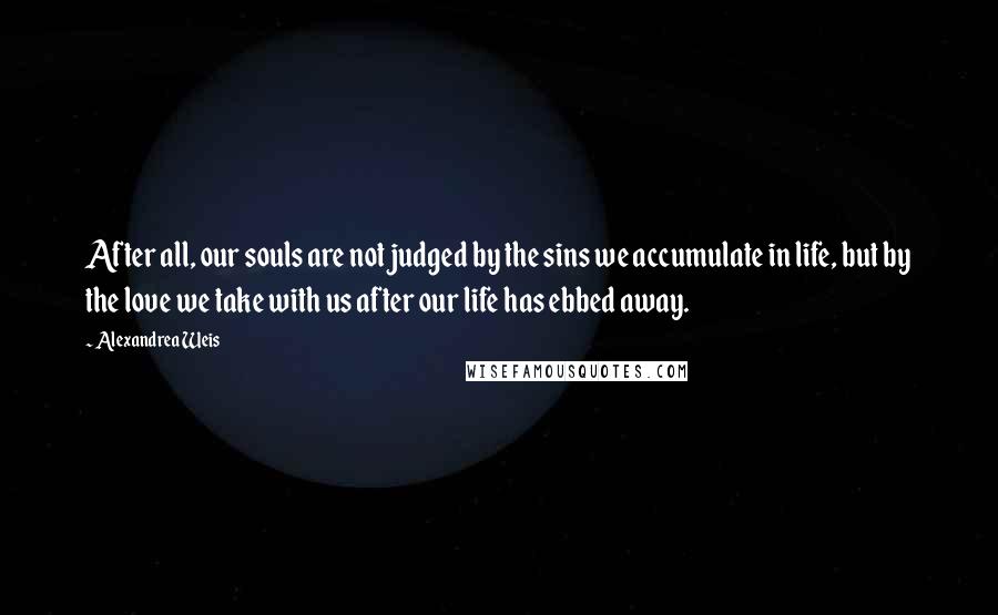 Alexandrea Weis Quotes: After all, our souls are not judged by the sins we accumulate in life, but by the love we take with us after our life has ebbed away.